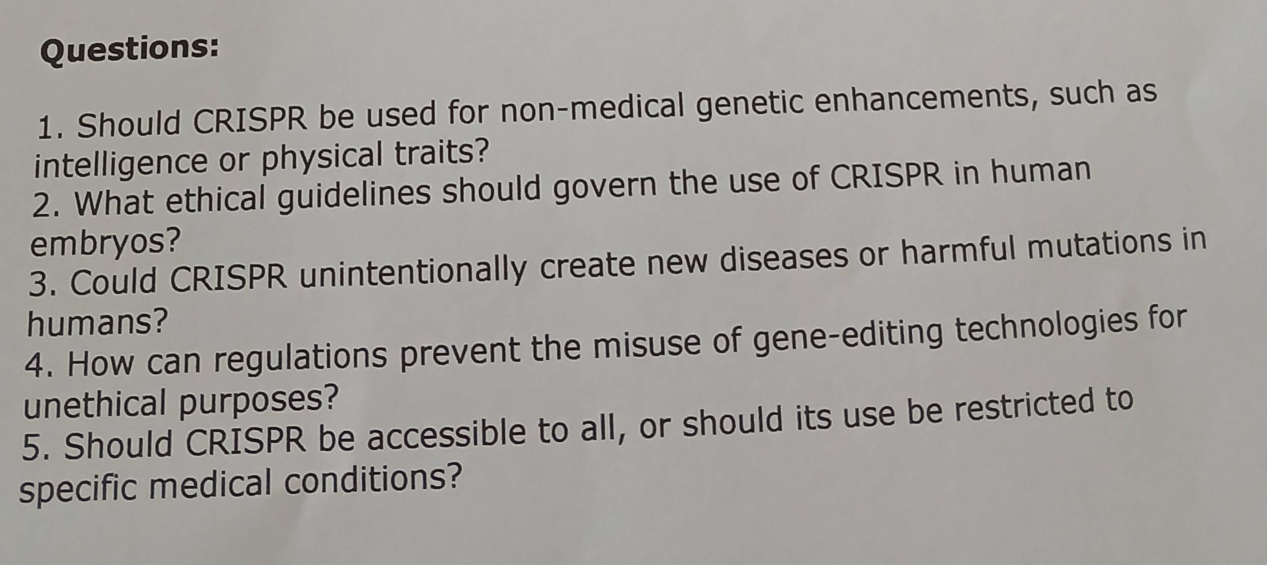 Should CRISPR be used for non-medical genetic enhancements, such as 
intelligence or physical traits? 
2. What ethical guidelines should govern the use of CRISPR in human 
embryos? 
3. Could CRISPR unintentionally create new diseases or harmful mutations in 
humans? 
4. How can regulations prevent the misuse of gene-editing technologies for 
unethical purposes? 
5. Should CRISPR be accessible to all, or should its use be restricted to 
specific medical conditions?