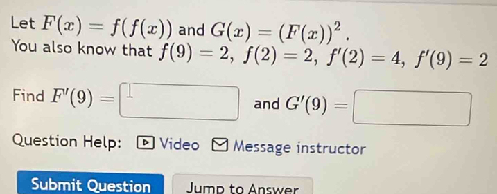 Let F(x)=f(f(x)) and G(x)=(F(x))^2. 
You also know that f(9)=2, f(2)=2, f'(2)=4, f'(9)=2
Find F'(9)=□ and G'(9)=□
Question Help: ▶ Video Message instructor 
Submit Question Jump to Answer