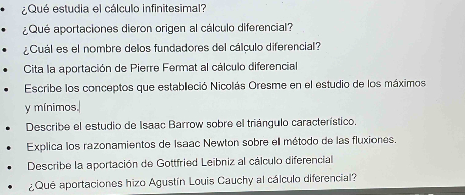 ¿Qué estudia el cálculo infinitesimal? 
¿Qué aportaciones dieron origen al cálculo diferencial? 
¿Cuál es el nombre delos fundadores del cálculo diferencial? 
Cita la aportación de Pierre Fermat al cálculo diferencial 
Escribe los conceptos que estableció Nicolás Oresme en el estudio de los máximos 
y mínimos. 
Describe el estudio de Isaac Barrow sobre el triángulo característico. 
Explica los razonamientos de Isaac Newton sobre el método de las fluxiones. 
Describe la aportación de Gottfried Leibniz al cálculo diferencial 
¿Qué aportaciones hizo Agustín Louis Cauchy al cálculo diferencial?