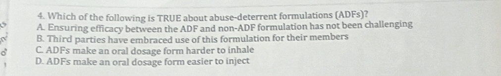 Which of the following is TRUE about abuse-deterrent formulations (ADFs)?
6 A. Ensuring efficacy between the ADF and non-ADF formulation has not been challenging
a B. Third parties have embraced use of this formulation for their members
a C. ADFs make an oral dosage form harder to inhale
D. ADFs make an oral dosage form easier to inject