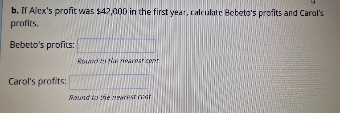 If Alex's profit was $42,000 in the first year, calculate Bebeto's profits and Carol's 
profits. 
Bebeto's profits: 
Round to the nearest cent 
Carol's profits: 
Round to the nearest cent