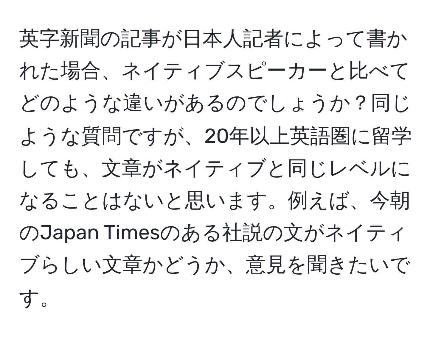 英字新聞の記事が日本人記者によって書かれた場合、ネイティブスピーカーと比べてどのような違いがあるのでしょうか？同じような質問ですが、20年以上英語圏に留学しても、文章がネイティブと同じレベルになることはないと思います。例えば、今朝のJapan Timesのある社説の文がネイティブらしい文章かどうか、意見を聞きたいです。