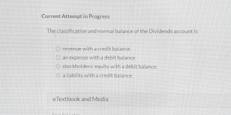 Current Attempt in Progress
The classification and normal balance of the Dividends account is
revenue with a credit balance.
an expense with a debit balance.
stockholders' equity with a debit balance.
a liability with a credit balance.
eTextbook and Media