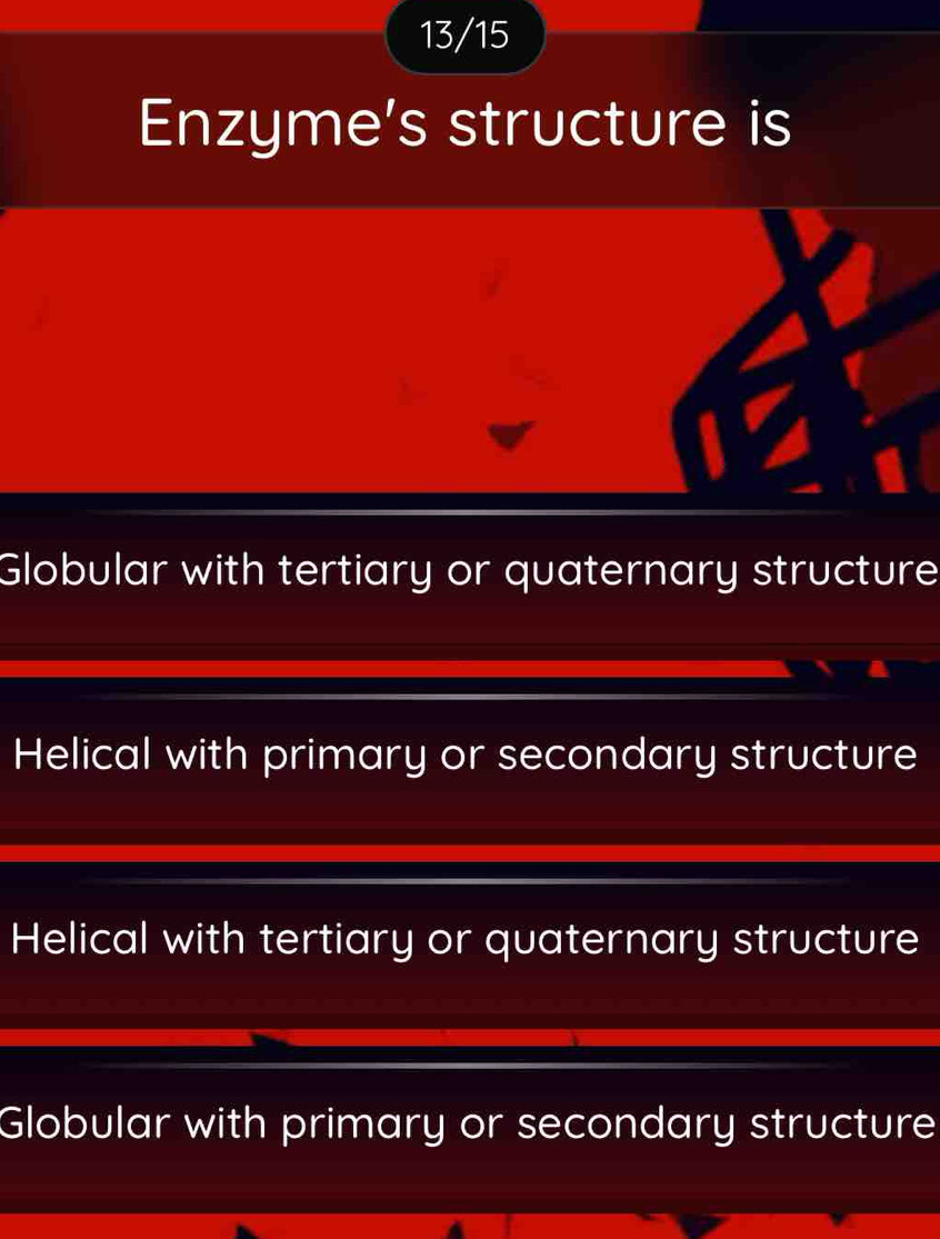 13/15
Enzyme's structure is
Globular with tertiary or quaternary structure
Helical with primary or secondary structure
Helical with tertiary or quaternary structure
Globular with primary or secondary structure