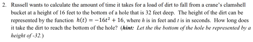 Russell wants to calculate the amount of time it takes for a load of dirt to fall from a crane’s clamshell 
bucket at a height of 16 feet to the bottom of a hole that is 32 feet deep. The height of the dirt can be 
represented by the function h(t)=-16t^2+16 , where h is in feet and t is in seconds. How long does 
it take the dirt to reach the bottom of the hole? (hint: Let the the bottom of the hole be represented by a 
height of -32.)