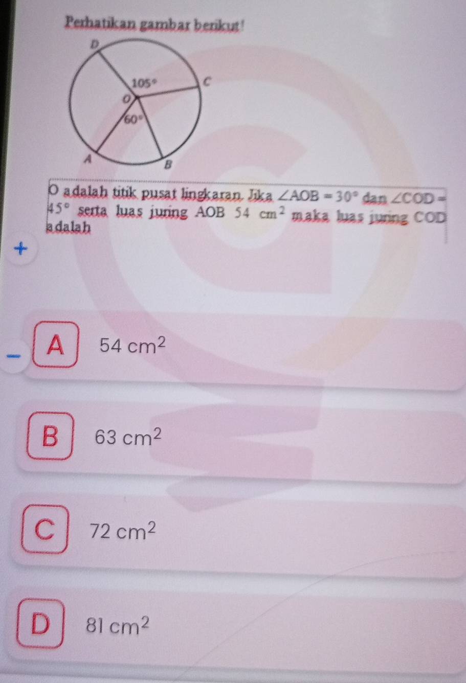 Perhatikan gambar berikut!
O adalah titik pusat lingkaran Jika ∠ AOB=30° dan ∠ COD=
45° serta luas juring AOB 54cm^2 maka luas juring COD
adalah
+
A 54cm^2
B 63cm^2
C 72cm^2
D 81cm^2