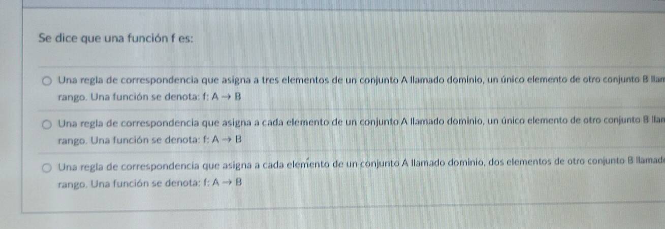 Se dice que una función f es:
Una regla de correspondencia que asigna a tres elementos de un conjunto A llamado dominio, un único elemento de otro conjunto B llan
rango. Una función se denota: f:Ato B
Una regla de correspondencia que asigna a cada elemento de un conjunto A llamado dominio, un único elemento de otro conjunto B llan
rango. Una función se denota: f: Ato B
Una regla de correspondencia que asigna a cada elemento de un conjunto A llamado dominio, dos elementos de otro conjunto B llamad
rango. Una función se denota: f: Ato B