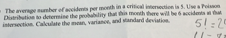 The average number of accidents per month in a critical intersection is 5. Use a Poisson 
Distribution to determine the probability that this month there will be 6 accidents at that 
intersection. Calculate the mean, variance, and standard deviation.