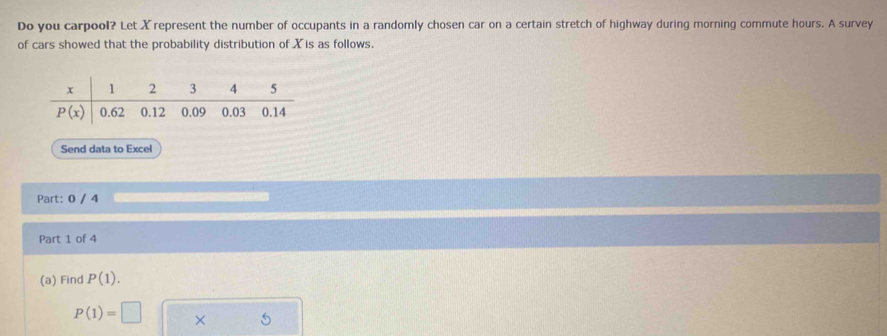 Do you carpool? Let Xrepresent the number of occupants in a randomly chosen car on a certain stretch of highway during morning commute hours. A survey
of cars showed that the probability distribution of X is as follows.
Send data to Excel
Part: 0 / 4
Part 1 of 4
(a) Find P(1).
P(1)=□ × 5