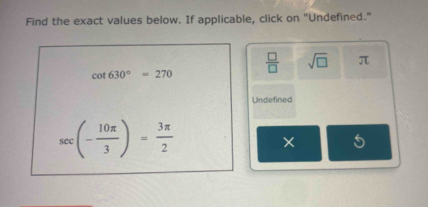 Find the exact values below. If applicable, click on "Undefined."
cot 630°=270
 □ /□   sqrt(□ ) π
Undefined
sec (- 10π /3 )= 3π /2 
×