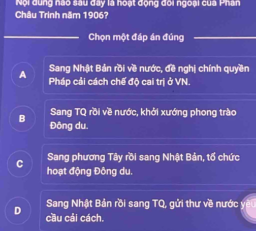 Nội dung nào sau đây là hoạt động đối ngoại của Phân
Châu Trinh năm 1906?
Chọn một đáp án đúng
Sang Nhật Bản rồi về nước, đề nghị chính quyền
A Pháp cải cách chế độ cai trị ở VN.
Sang TQ rồi về nước, khởi xướng phong trào
B Đông du.
C Sang phương Tây rồi sang Nhật Bản, tổ chức
hoạt động Đông du.
Sang Nhật Bản rồi sang TQ, gửi thư về nước yêu
D cầu cải cách.