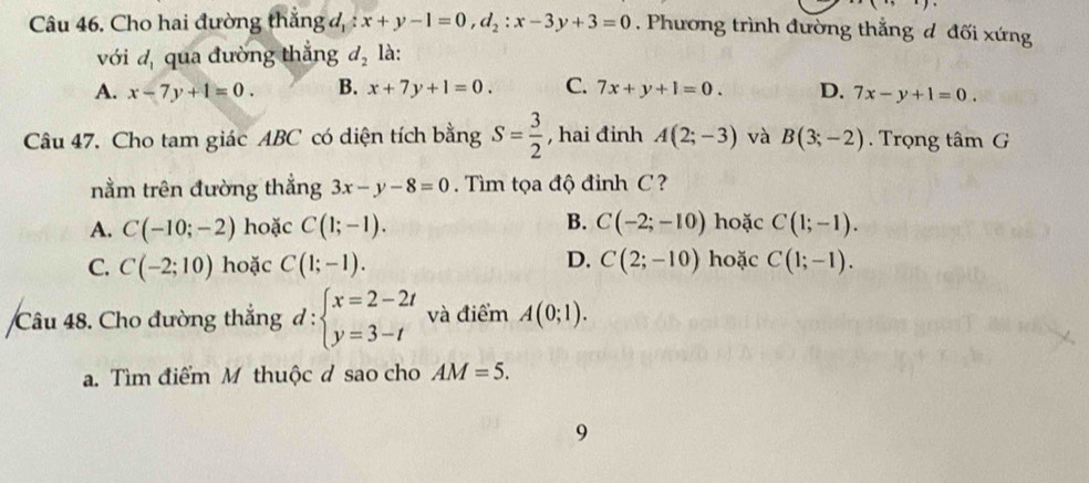 Cho hai đường thắng đ, : x+y-1=0, d_2:x-3y+3=0. Phương trình đường thắng d đối xứng
với d_1 qua đường thắng d_2 là:
A. x-7y+1=0. B. x+7y+1=0. C. 7x+y+1=0. D. 7x-y+1=0. 
Câu 47. Cho tam giác ABC có diện tích bằng S= 3/2  , hai đinh A(2;-3) và B(3;-2). Trọng tâm G
nằm trên đường thẳng 3x-y-8=0 Tìm tọa độ đinh C ?
B.
A. C(-10;-2) hoặc C(1;-1). C(-2;-10) hoặc C(1;-1).
D.
C. C(-2;10) hoặc C(1;-1). C(2;-10) hoặc C(1;-1). 
Câu 48. Cho đường thắng d:beginarrayl x=2-2t y=3-tendarray. và điểm A(0;1).
a. Tìm điểm M thuộc d sao cho AM=5. 
9