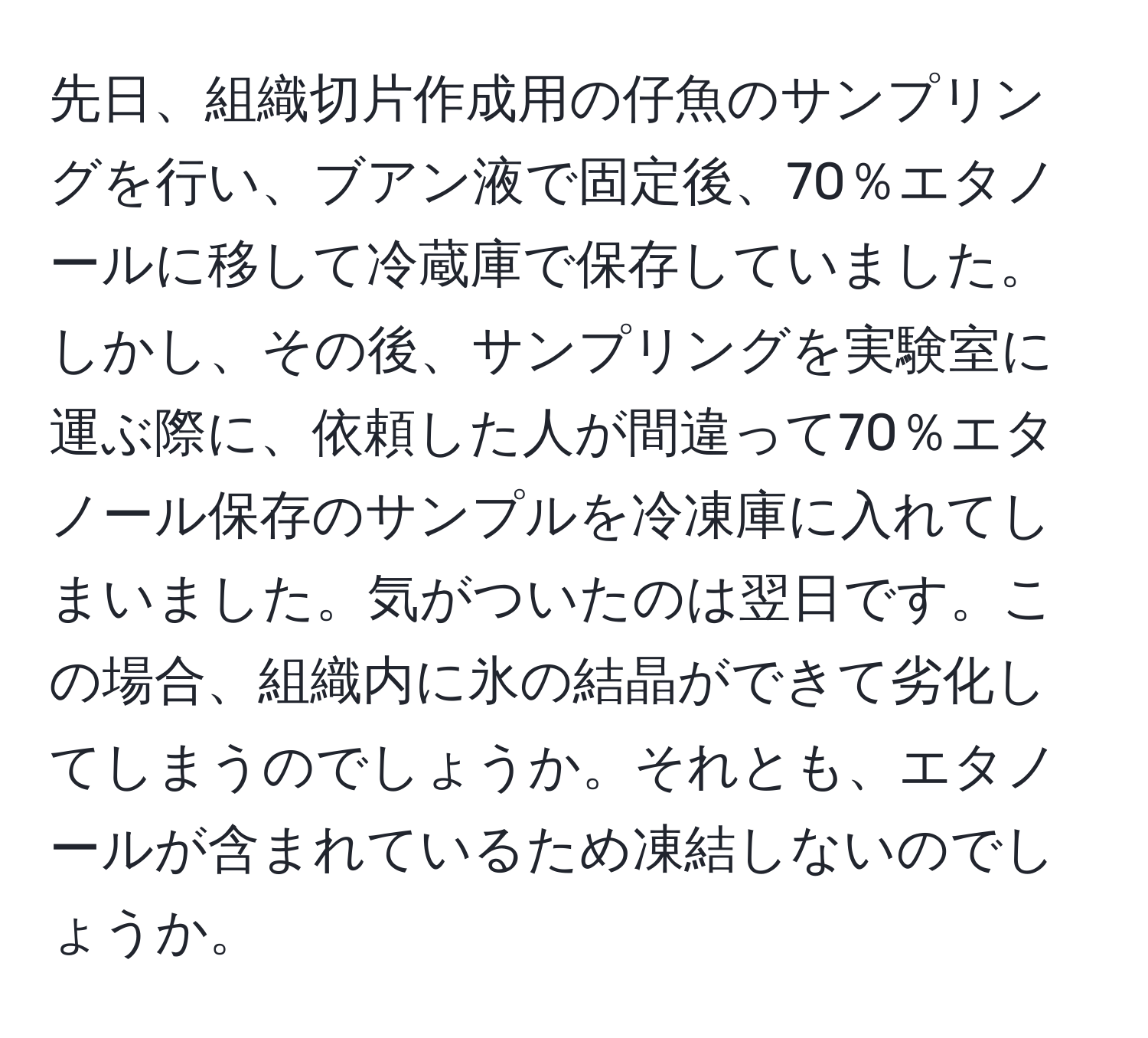 先日、組織切片作成用の仔魚のサンプリングを行い、ブアン液で固定後、70％エタノールに移して冷蔵庫で保存していました。しかし、その後、サンプリングを実験室に運ぶ際に、依頼した人が間違って70％エタノール保存のサンプルを冷凍庫に入れてしまいました。気がついたのは翌日です。この場合、組織内に氷の結晶ができて劣化してしまうのでしょうか。それとも、エタノールが含まれているため凍結しないのでしょうか。