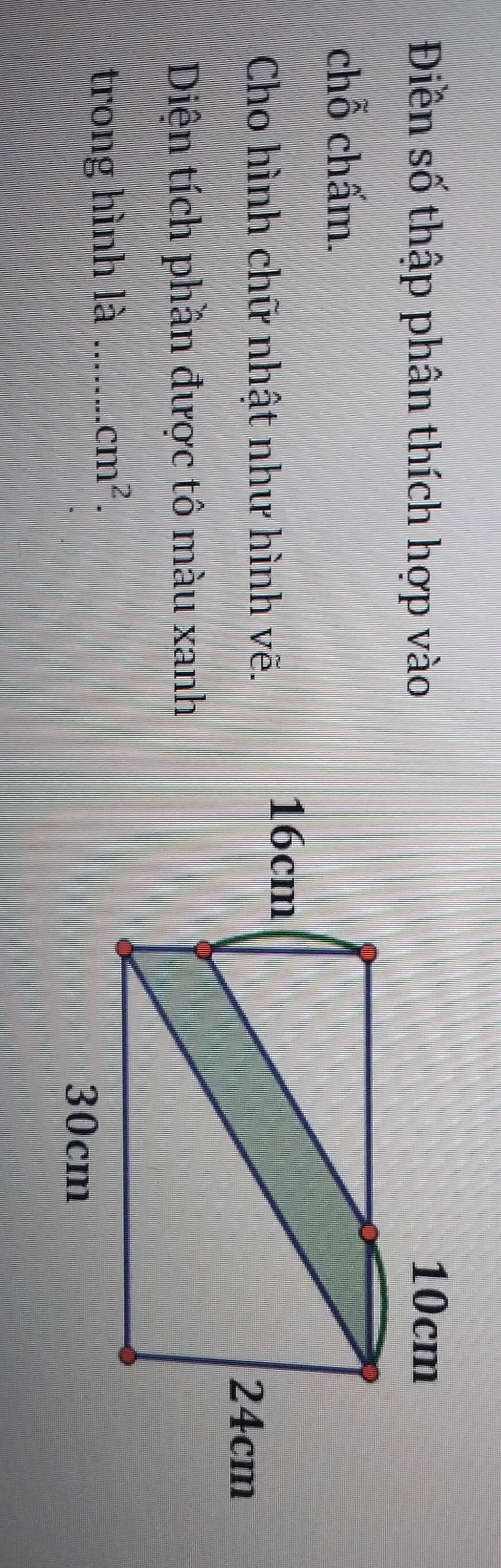 Điền số thập phân thích hợp vào
10cm
chỗ chấm.
Cho hình chữ nhật như hình vẽ.
16cm
24cm
Diện tích phần được tô màu xanh
trong hình là _ cm^2.
30cm