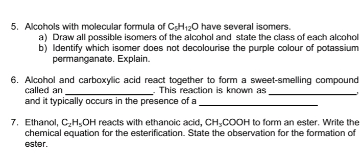 Alcohols with molecular formula of C_5H_12O have several isomers. 
a) Draw all possible isomers of the alcohol and state the class of each alcohol 
b) Identify which isomer does not decolourise the purple colour of potassium 
permanganate. Explain. 
6. Alcohol and carboxylic acid react together to form a sweet-smelling compound 
called an _. This reaction is known as_ 
and it typically occurs in the presence of a_ 
7. Ethanol, C_2H_5OH reacts with ethanoic acid, CH_3 COOH to form an ester. Write the 
chemical equation for the esterification. State the observation for the formation of 
ester.