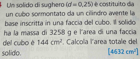 Un solido di sughero (d=0,25) è costituito da 
un cubo sormontato da un cilindro avente la 
base inscritta in una faccia del cubo. Il solido 
ha la massa di 3258 g e l’area di una faccia 
del cubo è 144cm^2. Calcola l’area totale del 
solido. [4632cm^2]