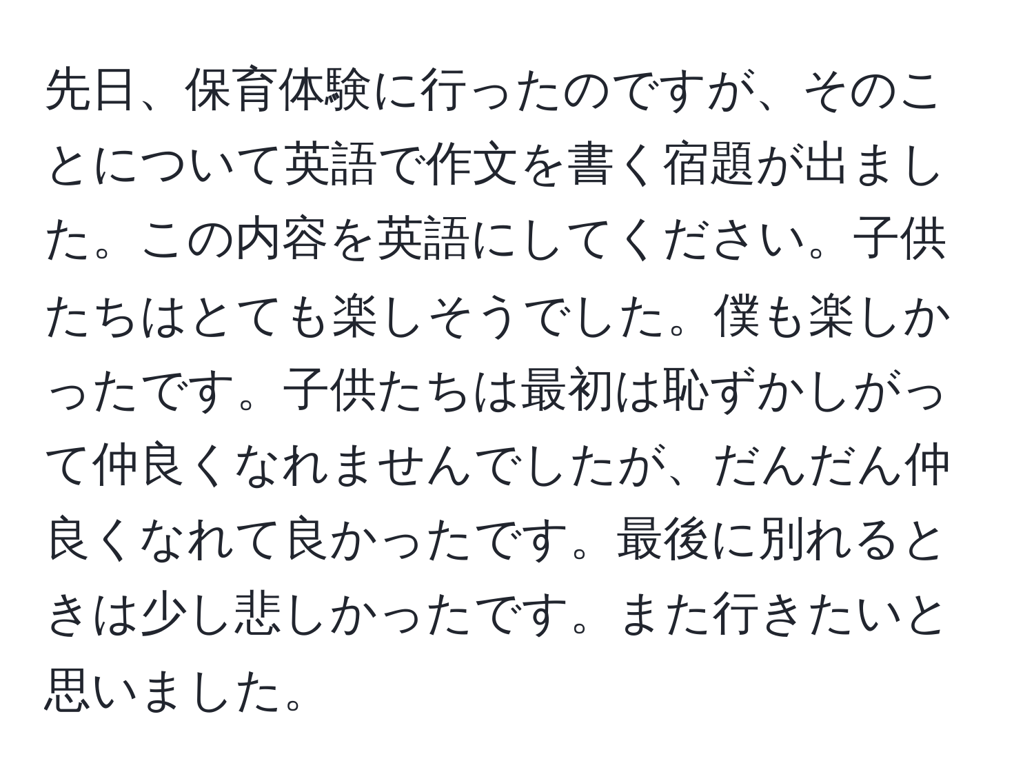 先日、保育体験に行ったのですが、そのことについて英語で作文を書く宿題が出ました。この内容を英語にしてください。子供たちはとても楽しそうでした。僕も楽しかったです。子供たちは最初は恥ずかしがって仲良くなれませんでしたが、だんだん仲良くなれて良かったです。最後に別れるときは少し悲しかったです。また行きたいと思いました。