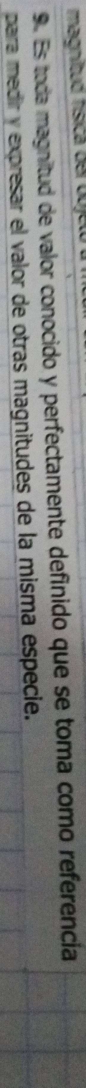 maignitud física der obje 
9. Es toda magnitud de valor conocido y perfectamente definido que se toma como referencia 
para medir y expresar el valor de otras magnitudes de la misma especie.