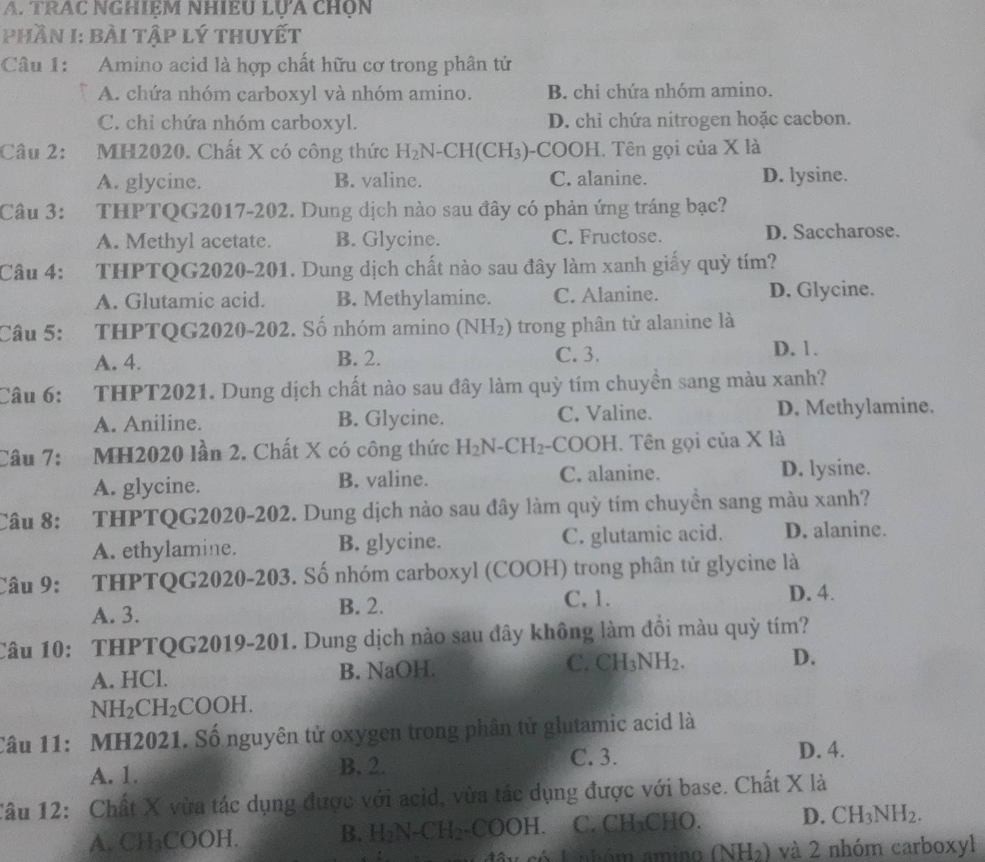 TRAC NGHIEM NHIEU LỤA CHỌN
Phần I: bài tập lý thuyết
Câu 1: Amino acid là hợp chất hữu cơ trong phân tử
A. chứa nhóm carboxyl và nhóm amino. B. chi chứa nhóm amino.
C. chỉ chứa nhóm carboxyl. D. chi chứa nitrogen hoặc cacbon.
Câu 2: :MH2020. Chất X có công thức H_2N-CH(CH_3) -COOH. Tên gọi của X là
A. glycine. B. valine. C. alanine. D. lysine.
Câu 3: :THPTQG2017-202. Dung dịch nào sau đây có phản ứng tráng bạc?
A. Methyl acetate. B. Glycine. C. Fructose. D. Saccharose.
Câu 4: THPTQG2020-201. Dung dịch chất nào sau đây làm xanh giấy quỳ tím?
A. Glutamic acid. B. Methylamine. C. Alanine. D. Glycine.
Câu 5: THPTQG2020-202. Số nhóm amino (NH_2) trong phân tử alanine là
A. 4. B. 2. C. 3.
D. 1.
Câu 6: THPT2021. Dung dịch chất nào sau đây làm quỳ tím chuyền sang màu xanh?
A. Aniline. B. Glycine. C. Valine. D. Methylamine.
Câu 7: MH2020 lần 2. Chất X có công thức H_2N-CH_2 -COOH. Tên gọi của X là
A. glycine.
B. valine. C. alanine. D. lysine.
Câu 8: THPTQG2020-202. Dung dịch nào sau đây làm quỳ tím chuyền sang màu xanh?
A. ethylamine. B. glycine. C. glutamic acid. D. alanine.
Câu 9: THPTQG2020-203. Số nhóm carboxyl (COOH) trong phân tử glycine là
C,1. D. 4.
A. 3.
B. 2.
Câu 10: THPTQG2019-201. Dung dịch nào sau đây không làm đồi màu quỳ tím?
A. HCl. B. NaOH. C. CH_3NH_2. D.
NH_2CH_2COOH.
Câu 11: MH2021. Số nguyên tử oxygen trong phân tử glutamic acid là
D. 4.
A. 1.
B. 2. C. 3.
Câu 12: Chất X vừa tác dụng được với acid, vừa tác dụng được với base. Chất X là
A. CH₃COOH. C. CH₃CHO. D. CH_3NH_2.
B. H_2N-CH_2-COOH.
có Lnbóm amino (NH_2) và 2 nhóm carboxyl