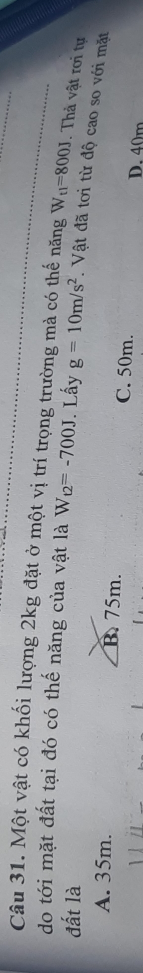 Một vật có khối lượng 2kg đặt ở một vị trí trọng trường mà có thế năng W_t1=800J. Thả vật rơi tự
do tới mặt đất tại đó có thế năng của vật là W_t2=-700J
đất là . Lấy g=10m/s^2. Vật đã tơi từ độ cao so với mặt
A. 35m. B. 75m. C. 50m.
D. 40m