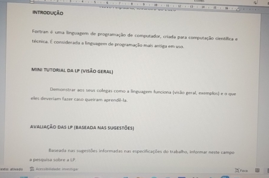 5 1 8 9 10 11 ]d 15
IntRODUÇÃO 
Fortran é uma linguagem de programação de computador, criada para computação científica e 
técnica. É considerada a linguagem de programação mais antiga em uso. 
MInI TUtorial da LP (visão Geral) 
Demonstrar aos seus colegas como a linguagem funciona (visão geral, exemplos) e o que 
eles deveriam fazer caso queiram aprendê-la. 
avaliação das lp (baseada nas sugestões) 
Baseada nas sugestões informadas nas especificações do trabalho, informar neste campo 
a pesquisa sobre a LP. 
lexto: ativado Acessibilidade: investigar Faca