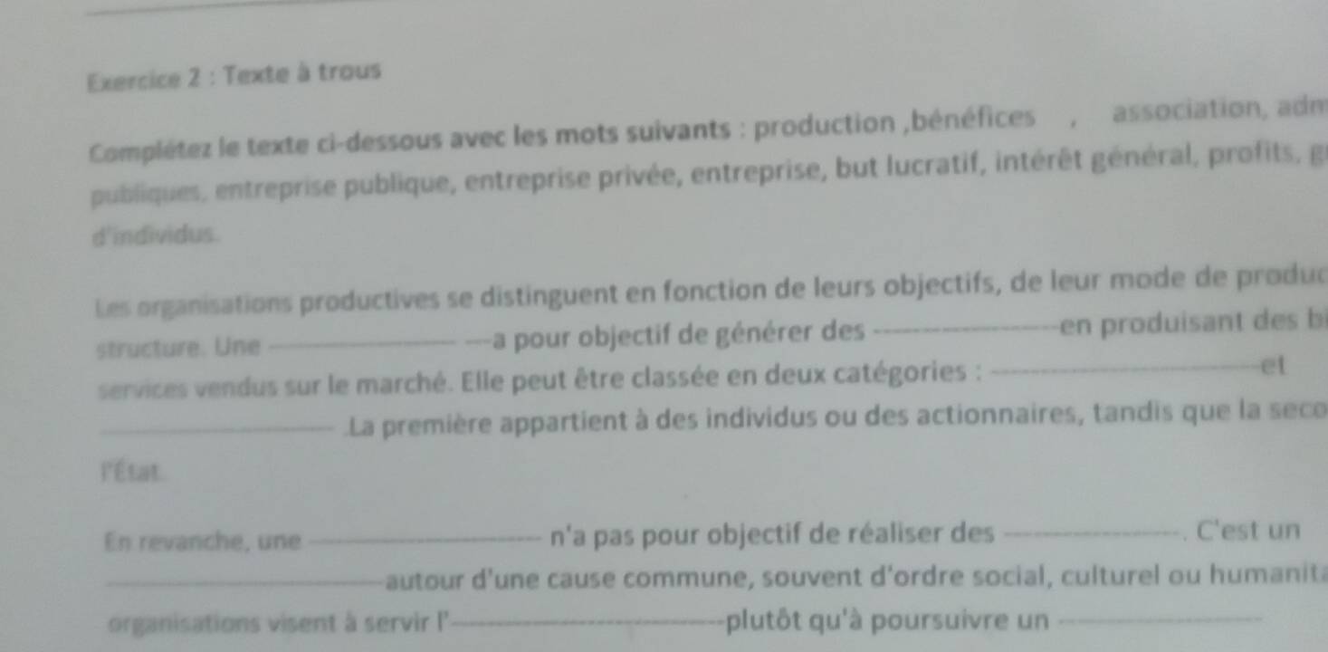 Texte à trous 
Complétez le texte ci-dessous avec les mots suivants : production ,bénéfices , association, adm 
publiques, entreprise publique, entreprise privée, entreprise, but lucratif, intérêt général, profits, g 
d'individus. 
Les organisations productives se distinguent en fonction de leurs objectifs, de leur mode de produd 
structure. Une _---a pour objectif de générer des _en produisant d s b 
services vendus sur le marché. Elle peut être classée en deux catégories : _et 
_La première appartient à des individus ou des actionnaires, tandis que la seco 
l'État. 
En revanche, une _n'a pas pour objectif de réaliser des _. C'est un 
_autour d'une cause commune, souvent d'ordre social, culturel ou humanita 
organisations visent à servir I'' _plutôt qu'à poursuivre un_