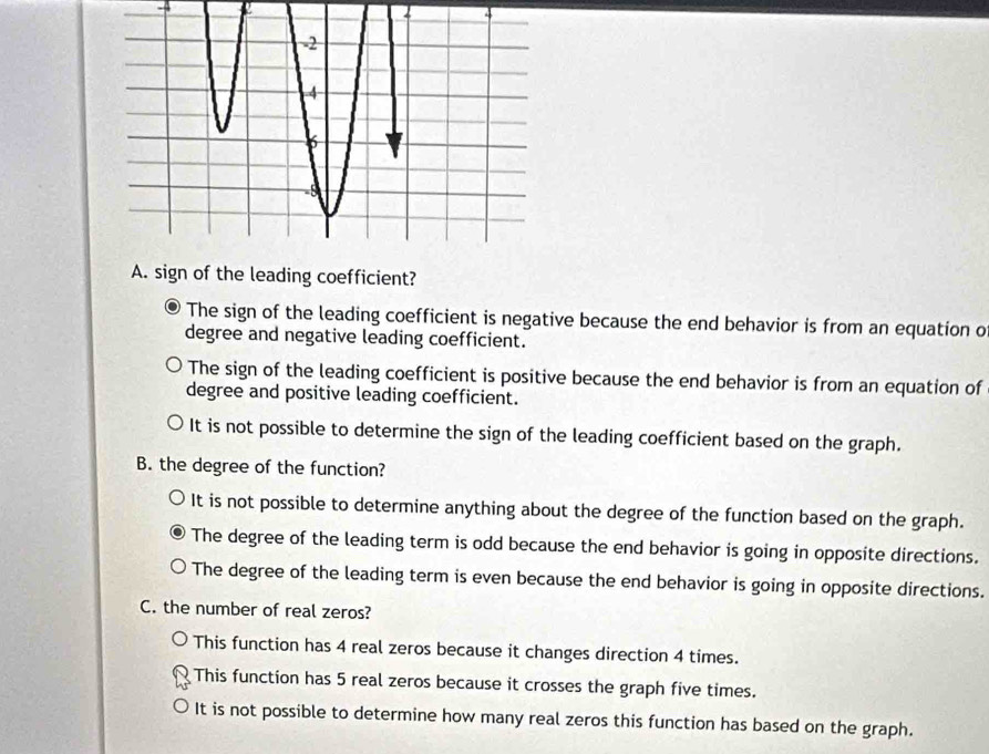 A
A. sign of the leading coefficient?
The sign of the leading coefficient is negative because the end behavior is from an equation o
degree and negative leading coefficient.
The sign of the leading coefficient is positive because the end behavior is from an equation of
degree and positive leading coefficient.
It is not possible to determine the sign of the leading coefficient based on the graph.
B. the degree of the function?
It is not possible to determine anything about the degree of the function based on the graph.
The degree of the leading term is odd because the end behavior is going in opposite directions.
The degree of the leading term is even because the end behavior is going in opposite directions.
C. the number of real zeros?
This function has 4 real zeros because it changes direction 4 times.
This function has 5 real zeros because it crosses the graph five times.
It is not possible to determine how many real zeros this function has based on the graph.