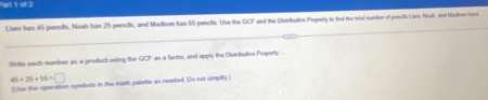 an 1 of 2 
Liam has 45 pencil, Noah has 25 pencils, and Madison has 55 pencils. Use the GCF and the Distributive Properly to find the total nurber of pescls Liam, Noah, and Nathon horn 
Wite each number as a product using the _1 C'' as a factor, and apply the Distributivs Property
45+25+56=□
(Use the oporation symbuls in the marth palette as needed. Do not simplily )