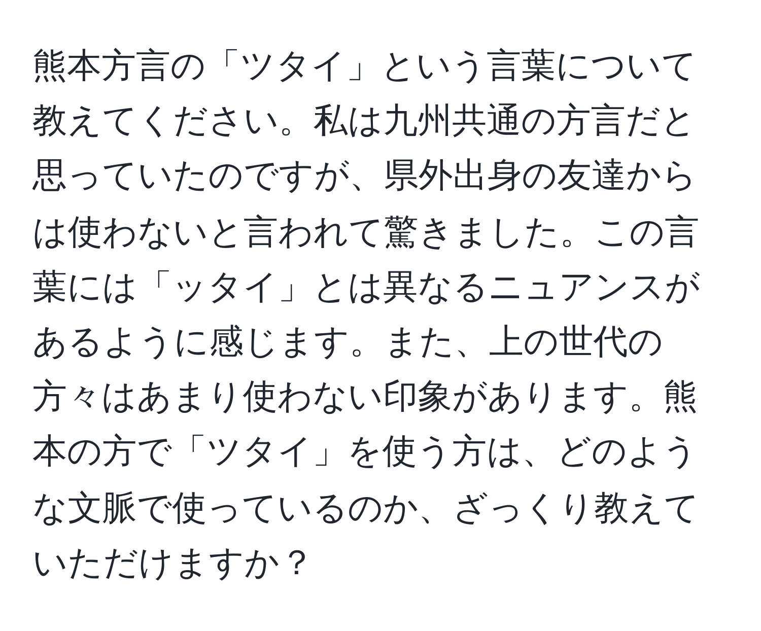 熊本方言の「ツタイ」という言葉について教えてください。私は九州共通の方言だと思っていたのですが、県外出身の友達からは使わないと言われて驚きました。この言葉には「ッタイ」とは異なるニュアンスがあるように感じます。また、上の世代の方々はあまり使わない印象があります。熊本の方で「ツタイ」を使う方は、どのような文脈で使っているのか、ざっくり教えていただけますか？