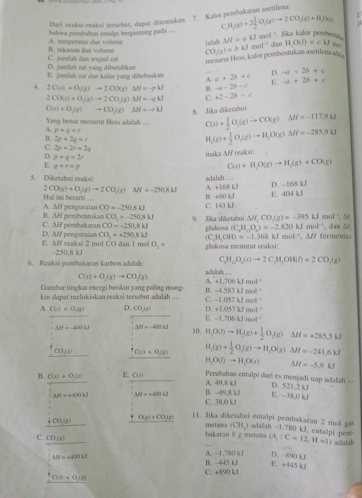 C_2H_2(g)+2 1/2 O_2(g)to 2CO_2(g)+H_2O(l) U
Dari reaksi-reaksi tersebut, dapat ditentukan 7. Kalor pembakaran asetilena:
bahwa perubahan entalpi bergantung pada ....
△ H=akJmol^(-1) Jika kalor pembentu
A. temperatur dan volume ialah CO_2(g)=bkJmol^(-1) dan H_2O(l)=ckJ mol
B. tekanan dan volume
C. jumlah dan wujud zat
menurut Hess, kalor pembentukan asetilena adal
D. jumlah zat yang dibutuhkan
E. jumlah zat dan kalor yang dibebaskan
A. a+2b+c D. -a-2b+c
4. 2C(s)+O_2(g)to 2CO(g)Delta H=-pkJ B. -a-2b-c E. -a+2b+c
2CO(s)+O_2(g)to 2CO_2(g)Delta H=-qkJ
C. +2-2b-c
C(s)+O_2(g)to CO_2(g)Delta H=-rkJ
8. Jika diketahui
Yang benar menurut Hess adalah ....
A. p+q=r
C(s)+ 1/2 O_2(g)to CO(g)Delta H=-117.9kJ
B. 2p+2q=r
H_2(g)+ 1/2 O_2(g)to H_2O(g)Delta H=-285.9kJ
C. 2p+2r=2q
D. p+q=2r
maka △ H reaksi:
E. q+r=p
C(s)+H_2O(g)to H_2(g)+CO(g)
5. Diketahui reaksi: adalah ....
2CO(g)+O_2(g)to 2CO_2(g)Delta H=-250.8kJ A. +168 kJ D. -168 kJ
Hal ini berarti B. +60 kJ E. 404 kJ
A. △ H penguraian CO=-250.8kJ C. 143 kJ
B. △ H pembentukan CO_2=-250.8kJ △ H_rCO_2(g)=-395kJmol^(-1). H
9. Jika diketahui
C. △ H pembakaran CO=-250.8kJ (C_6H_12O_6)=-2.820kJmol^(-1) , dan ΔH
glukosa
D. △ H penguraian CO_2=+250.8kJ (C_2H_5OH)=-1.368kJmol^(-1),△ H fermentasi
E. △ H reaksi 2 mol CO dan 1 mol O_2=
glukosa menurut reaksi:
-250,8 kJ
6. Reaksi pembakaran karbon adalah:
C_6H_12O_6(s)to 2C_2H_5OH(l)+2CO_2(g)
C(s)+O_2(g)to CO_2(g).
adalah ....
A. +1.706kJmol^(-1)
Gambar tingkat energi berikut yang paling mung- B. -4.583kJmol^(-1)
kin dapat melukiskan reaksi tersebut adalah .... C. -1.057kJmol^(-1)
A. C(s)+O_2(g) D. CO_2(g) D. +1.057kJmol^(-1)
E. -1.706kJmol^(-1)
△ H=-400kJ
△ H=-400kJ 10. H_2O(l)to H_2(g)+ 1/2 O_2(g)△ H=+285.5kJ
CO_2(g)_ 
C(s)+O_2(g)
H_2(g)+ 1/2 O_2(g)to H_2O(g)Delta H=-241.6kJ
H_2O(l)to H_2O(s) △ H=-5.9kJ
B. C(s)+O_2(g) E. C(s) Perubahan entalpi dari es menjadi uap adalah ....
A. 49,8 kJ D. 521,2 kJ
△ H=+400kJ
B. -49,8 kJ
△ H=+400kJ E. -38,0 kJ
C. 38,0 kJ
O(g)+CO_2(g)
11. Jika diketahui entalpi pembakaran 2 mol gas
_ fCO_2(g)
metana (CH_4) adalah -1.780 kJ, entalpi pem
bakaran 8 g metana (A,:C=12,H=1) adalah
C. CO_2(g) D. -890 kJ
△ H=+400kJ
A. -1,780 kJ
B. 445 kJ
E. +445 kJ
C. +890 kJ
C(s)+O_2(g)