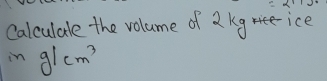 Calculale the volume of 2 kg ice 
in g/cm^3