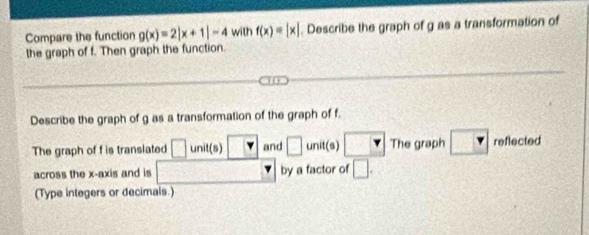 Compare the function g(x)=2|x+1|-4 with f(x)=[x]. Describe the graph of g as a transformation of 
the graph of f. Then graph the function. 
Describe the graph of g as a transformation of the graph of f. 
frac ^2L 
The graph of f is translated □ unit(s) □ and □ unit(s) □ The graph reflected 
across the x-axis and is x_□  by a factor of □. 
(Type integers or decimals.)