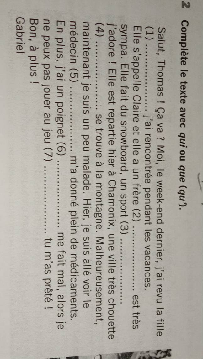 Complète le texte avec qui ou que (qu). 
Salut, Thomas ! Ça va ? Moi, le week-end dernier, j'ai revu la fille 
(1) _jai rencontrée pendant les vacances. 
Elle s'appelle Claire et elle a un frère (2) _est très 
sympa. Elle fait du snowboard, un sport (3)_ 
j'adore ! Elle est repartie hier à Chamonix, une ville très chouette 
(4) _se trouve à la montagne. Malheureusement, 
maintenant je suis un peu malade. Hier, je suis allé voir le 
médecin (5) _m'a donné plein de médicaments. 
En plus, j'ai un poignet (6) _me fait mal, alors je 
ne peux pas jouer au jeu (7) _tu m'as prêté ! 
Bon, à plus ! 
Gabriel