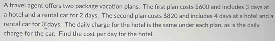 A travel agent offers two package vacation plans. The first plan costs $600 and includes 3 days at 
a hotel and a rental car for 2 days. The second plan costs $820 and includes 4 days at a hotel and a 
rental car for 3 days. The daily charge for the hotel is the same under each plan, as is the daily 
charge for the car. Find the cost per day for the hotel.