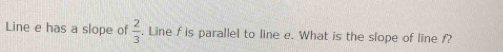 Line e has a slope of  2/3 . Line f is parallel to line e. What is the slope of line f?