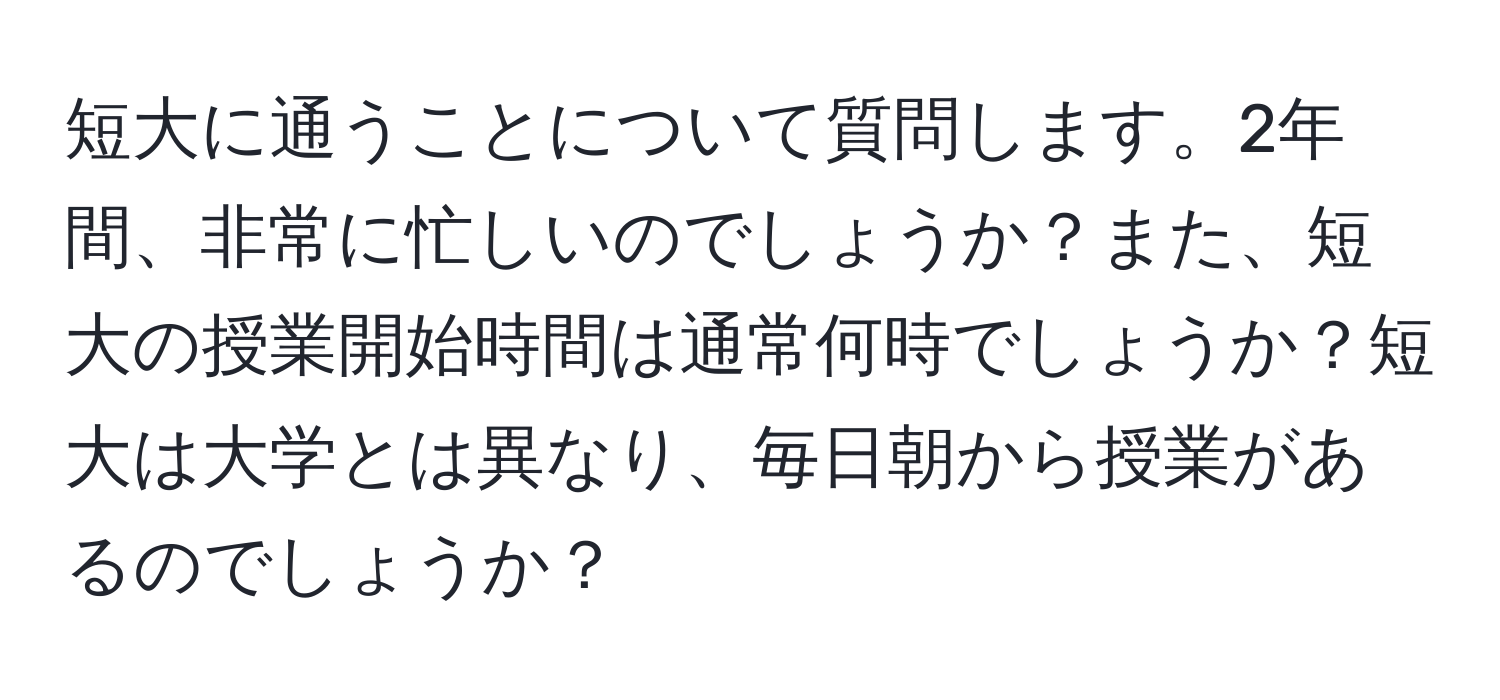 短大に通うことについて質問します。2年間、非常に忙しいのでしょうか？また、短大の授業開始時間は通常何時でしょうか？短大は大学とは異なり、毎日朝から授業があるのでしょうか？