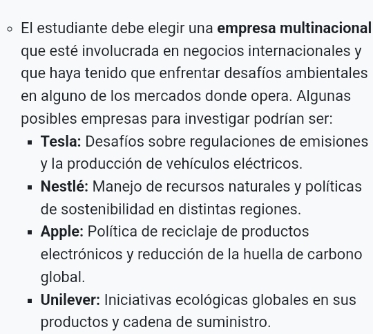 El estudiante debe elegir una empresa multinacional
que esté involucrada en negocios internacionales y
que haya tenido que enfrentar desafíos ambientales
en alguno de los mercados donde opera. Algunas
posibles empresas para investigar podrían ser:
* Tesla: Desafíos sobre regulaciones de emisiones
y la producción de vehículos eléctricos.
Nestlé: Manejo de recursos naturales y políticas
de sostenibilidad en distintas regiones.
*Apple: Política de reciclaje de productos
electrónicos y reducción de la huella de carbono
global.
* Unilever: Iniciativas ecológicas globales en sus
productos y cadena de suministro.