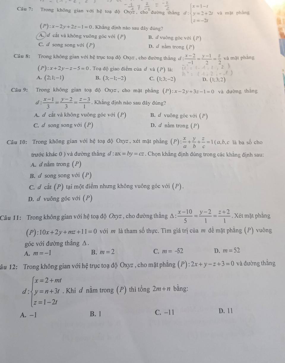 Trong không gian với hệ toạ độ Oxyz , cho đường thắng d:beginarrayl x=1-t y=2+2t z=-2tendarray. và mặt phẳng
(P):x-2y+2z-1=0. Khẳng định nào sau đây đúng?
A. đ cắt và không vuông góc với (P) B. d vuông góc với (P)
C. d song song với (P) D. d nằm trong (P)
Câu 8: Trong không gian với hệ trục toạ độ Oxyz, cho đường thắng đ :  (x-2)/-1 = (y-1)/2 = z/2  và mặt phắng
(P): x+2y-z-5=0. Toạ độ giao điểm của d vdot a(P) là:
A. (2;1;-1) B. (3;-1;-2) C. (1;3;-2) D. (1;3;2)
Câu 9: Trong không gian toạ độ Oxyz, cho mặt phẳng (P):x-2y+3z-1=0 và đường thắng
d :  (x-1)/3 = (y-2)/3 = (z-3)/1 . Khẳng định nào sau đây đúng?
A. d cắt và không vuông góc với (P) B. d vuông góc với (P)
C. d song song với (P) D. d nằm trong (P)
Câu 10: Trong không gian với hệ toạ độ Oxyz, xét mặt phẳng (P) : x/a + y/b + z/c =1 ( a,b,c là ba số cho
trước khác 0 ) và đường thắng d : ax=by=cz. Chọn khẳng định đúng trong các khẳng định sau:
A. d nằm trong (P)
B. d song song với (P)
C. d cắt (P) tại một điểm nhưng không vuông góc với (P).
D. d vuông góc với (P)
Câu 11: Trong không gian với hệ toạ độ Oxyz , cho đường thẳng Δ :  (x-10)/5 = (y-2)/1 = (z+2)/1 . Xét mặt phẳng
(P): 10x+2y+mz+11=0 với m là tham shat 0 thực. Tìm giá trị của m đề mặt phẳng (P) vuông
góc với đường thẳng △.
A. m=-1 B. m=2 C. m=-52 D. m=52
âu 12: Trong không gian với hệ trục toạ độ Oxyz , cho mặt phẳng (P) : 2x+y-z+3=0 và đường thắng
. Khi d nằm trong (P) thì tồng 2m+n bằng:
t:beginarrayl x=2+mt y=n+3t z=1-2tendarray. ^circ 
A. −1 B. 1 C. -11 D. 11