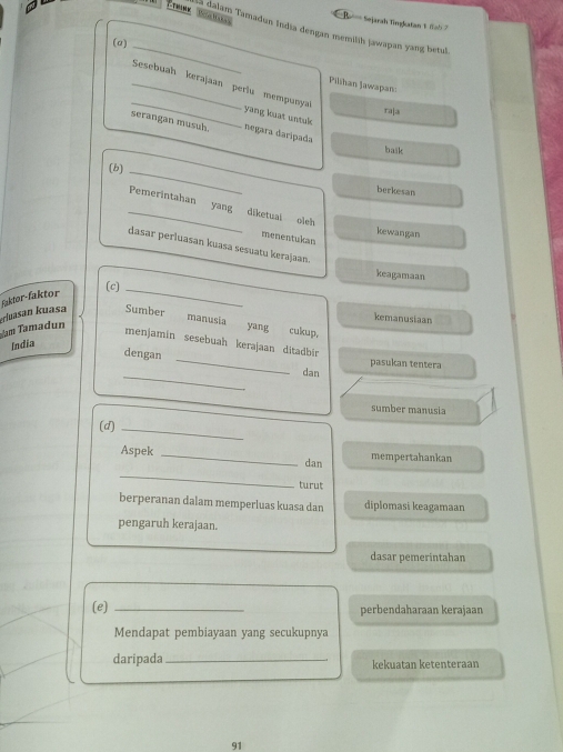 Sejarah Tingkatan & (ab 7 
a dalam Tamadun India dengan memilik jawapan yang betul 
(a)_ 
_Sesebuah kerajaan periu mempunya 
Pilihan Jawapan 
_ 
raja 
yang kuat untuk 
serangan musuh. negara daripada baik 
(b)_ 
berkesan 
_Pemerintahan yang diketuai oleh 
kewangan 
menentukan 
dasar perluasan kuasa sesuatu kerajaan. 
keagamaan 
(c)_ 
faktor-faktor 
uam Tamadun :rluasan kuasa Sumber 
kemanusiaan 
manusia yang cukup. 
menjamin sesebuah kerajaan d|tadbir 
India 
dengan _dan 
pasukan tentera 
_ 
sumber manusia 
(d)_ 
_ 
Aspek _dan mempertahankan 
turut 
berperanan dalam memperluas kuasa dan diplomasi keagamaan 
pengaruh kerajaan. 
dasar pemerintahan 
(e) _perbendaharaan kerajaan 
Mendapat pembiayaan yang secukupnya 
daripada _kekuatan ketenteraan 
91