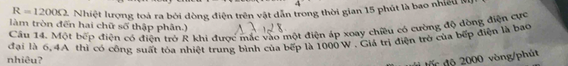 R=1200Omega Nhiệt lượng toả ra bởi dòng điện trên vật dẫn trong thời gian 15 phút là bao nhiều m 
làm tròn đến hai chữ số thập phân.) 
Câu 14. Một bếp điện có điện trở R khi được mắc vào một điện áp xoay chiều có cường độ dòng điện cực 
đại là 6,4A thì có công suất tỏa nhiệt trung bình của bếp là 1000 W. Giá trị điện trở của bếp điện là bao 
nhiêuʔ 
t tốc độ 2000 vòng /phút