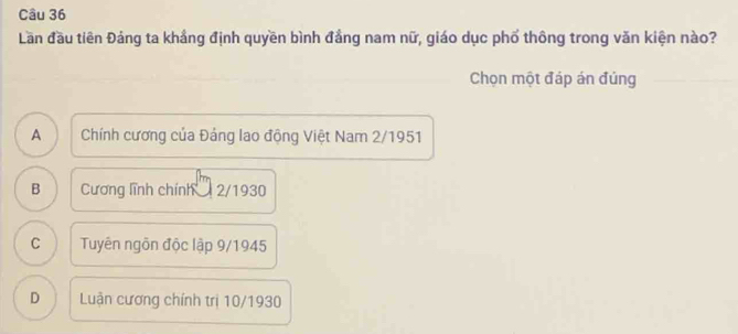 Lần đầu tiên Đảng ta khắng định quyền bình đầng nam nữ, giáo dục phố thông trong văn kiện nào?
Chọn một đáp án đúng
A Chính cương của Đảng lao động Việt Nam 2/1951
B Cương lĩnh chính 2/1930
C Tuyên ngôn độc lập 9/1945
D Luận cương chính trị 10/1930