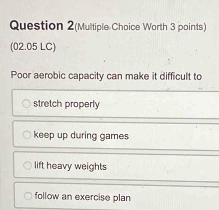 Question 2(Multiple Choice Worth 3 points)
(02.05 LC)
Poor aerobic capacity can make it difficult to
stretch properly
keep up during games
lift heavy weights
follow an exercise plan