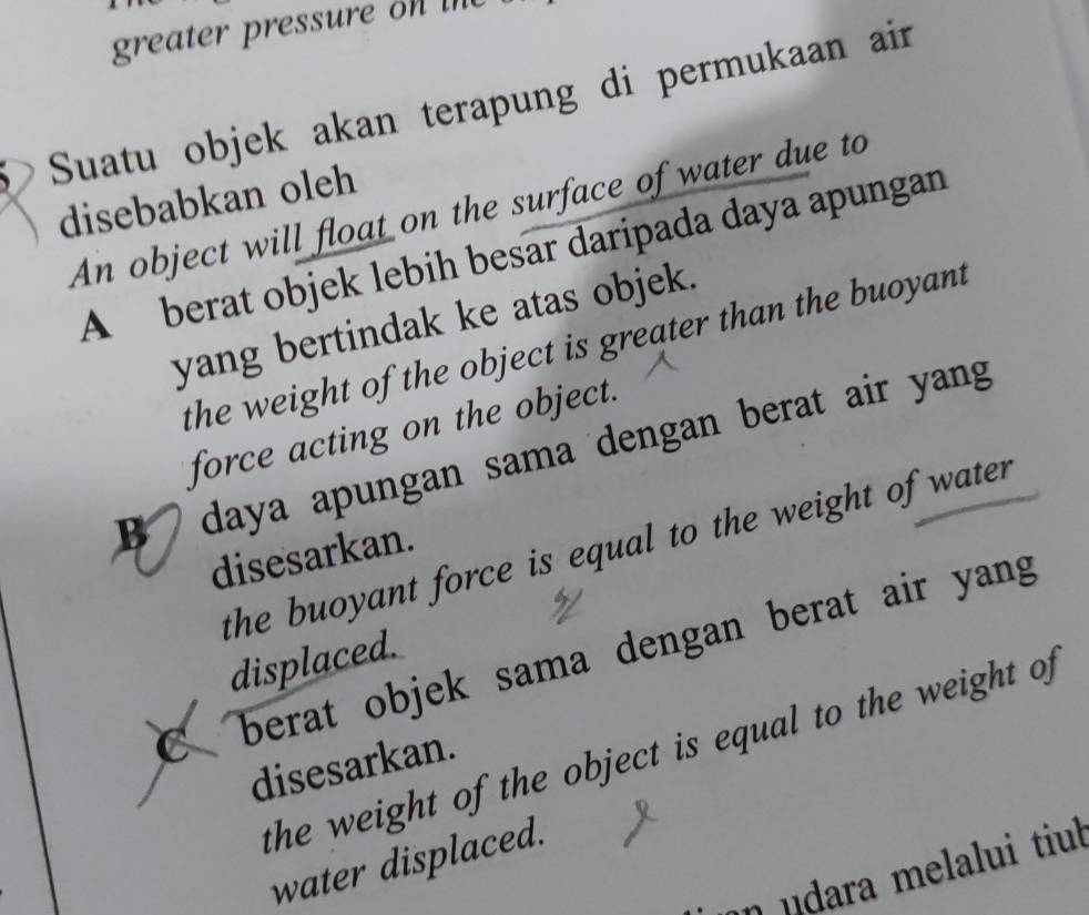 greater pressure o te 
D Suatu objek akan terapung di permukaan air
disebabkan oleh
An object will float on the surface of water due to
A berat objek lebih besar daripada daya apungan
yang bertindak ke atas objek.
the weight of the object is greater than the buoyant
force acting on the object.
B daya apungan sama dengan berat air yang
the buoyant force is equal to the weight of water .
disesarkan.
C berat objek sama dengan berat air yang
displaced.
the weight of the object is equal to the weight of 
disesarkan.
water displaced.
n udara melalui tiul