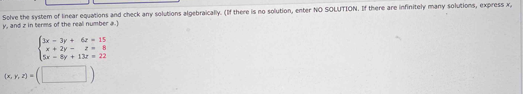 Solve the system of linear equations and check any solutions algebraically. (If there is no solution, enter NO SOLUTION. If there are infinitely many solutions, express x,
y, and z in terms of the real number a.)
beginarrayl 3x-3y+6z=15 x+2y-z=8 5x-8y+13z=22endarray.
(x,y,z)=(□ )