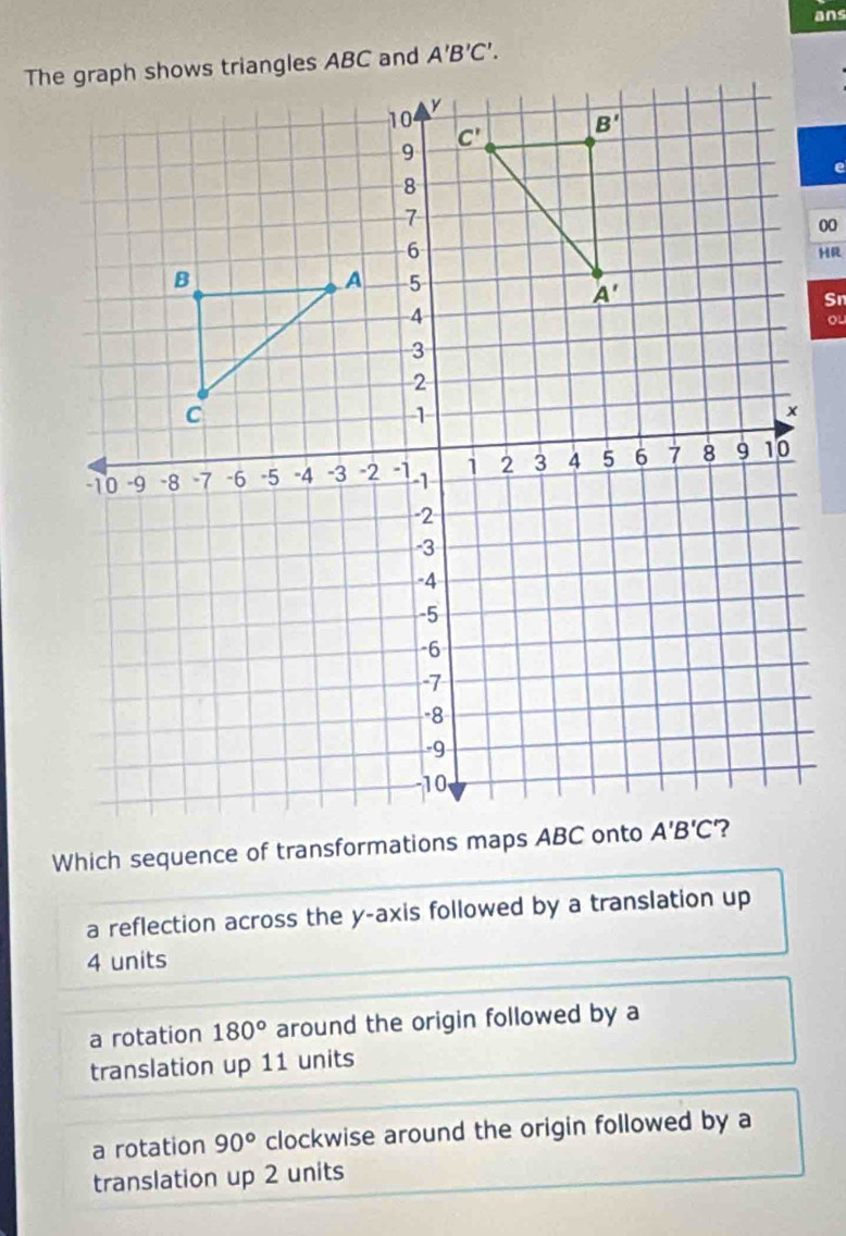 ans
00
HR
Sn
ou
Which sequence of transformations maps ABC onto
a reflection across the y-axis followed by a translation up
4 units
a rotation 180° around the origin followed by a
translation up 11 units
a rotation 90° clockwise around the origin followed by a
translation up 2 units