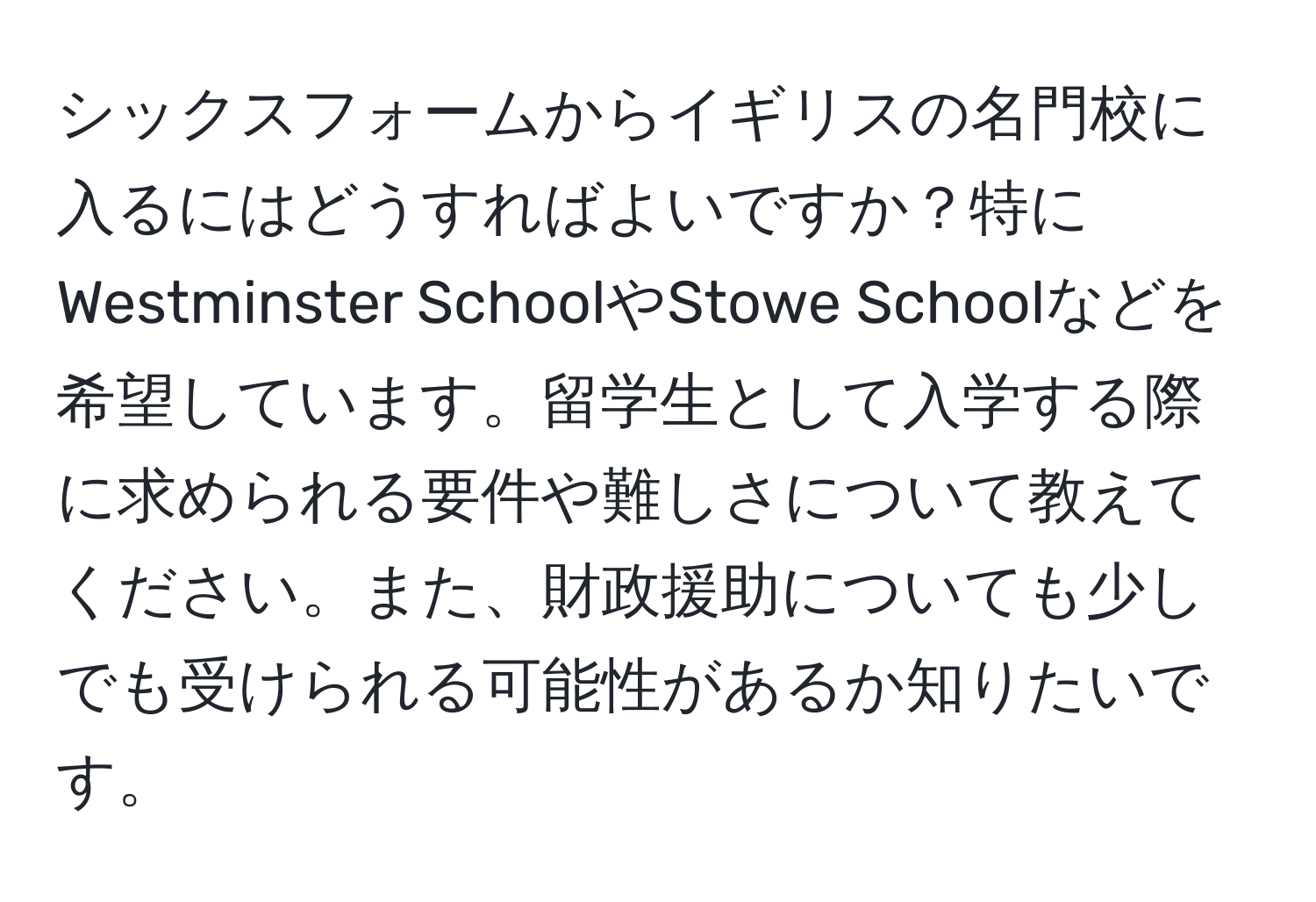 シックスフォームからイギリスの名門校に入るにはどうすればよいですか？特にWestminster SchoolやStowe Schoolなどを希望しています。留学生として入学する際に求められる要件や難しさについて教えてください。また、財政援助についても少しでも受けられる可能性があるか知りたいです。