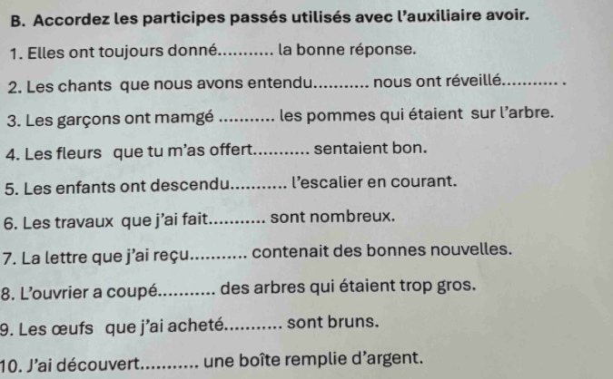 Accordez les participes passés utilisés avec l’auxiliaire avoir. 
1. Elles ont toujours donné _la bonne réponse. 
2. Les chants que nous avons entendu _nous ont réveillé_ 
3. Les garçons ont mamgé _les pommes qui étaient sur l'arbre. 
4. Les fleurs que tu m’as offert_ sentaient bon. 
5. Les enfants ont descendu_ l’escalier en courant. 
6. Les travaux que j’ai fait._ sont nombreux. 
7. La lettre que j’ai reçu._ contenait des bonnes nouvelles. 
8. L'ouvrier a coupé_ des arbres qui étaient trop gros. 
9. Les œufs que j'ai acheté_ sont bruns. 
10. J'ai découvert._ une boîte remplie d'argent.