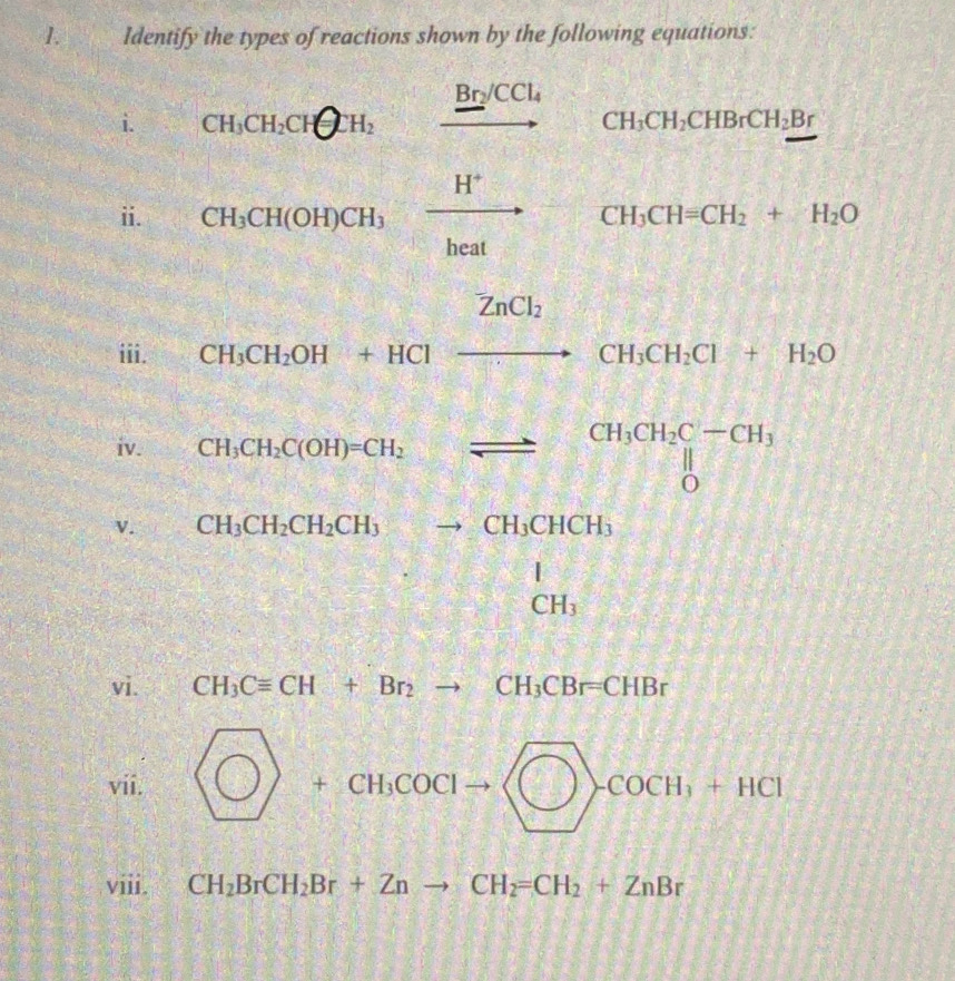 Identify the types of reactions shown by the following equations: 
i. CH_3CH_2CHQH_to xrightarrow Br/CCl_4 CH_3CH_2CHBrCH_2Br
ii. CH_3CH(OH)CH_3xrightarrow H^+CH_3CH=CH_2+H_2O
2:38 
iii. 
v. beginarrayr CuSO3+84=frac 9t=81=9t= (39+92)/4 =36206 (39+96)/13 =4000be
iv.
k_2O
vi. CH_3Cequiv CH+Br_2to CH_3CBr=CHBr
vii.  enclosecircle1+cH_3COClto □ >cocH_3+HCl
viii. CH_2BrCH_2Br+Znto CH_2=CH_2+ZnBr