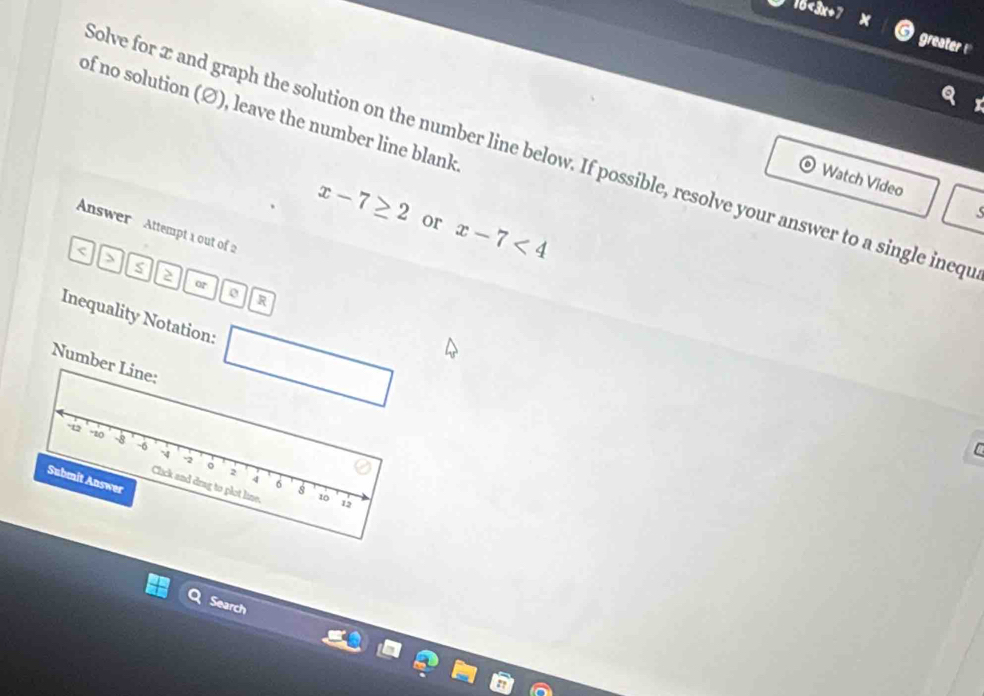 16<3x+7
greater 
of no solution (Ø), leave the number line blank 
olve for x and graph the solution on the number line below. If possible, resolve your answer to a single ineqi 
Watch Video
x-7≥ 2 or x-7<4</tex> 
Answer Attempt a out of 2 
< 
> 
or 
R 
Inequality Notation: 
Number Line:
-12 -10 -8 -6 -A 
C
-2
。 
Submit Answer
2 4 6 8
Click and drag to plot line. 
i2 
Search