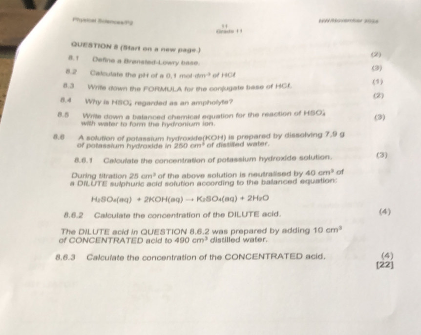 Physical Sclences/12 NW /övember 2034 
H 
Grada 1 1 
QUESTION 8 (Start on a new page.) 
(2) 
8.1 Define a Brønsted-Lowry base. 
(3) 
8.2 Calculate the pH of a 0.1moldm^(-3) of HCl 
(1) 
8.3 Write down the FORMULA for the conjugate base of HCL 
(2) 
8.4 Why is HSO regarded as an ampholyte? 
8.5 Write down a balanced chemical equation for the reaction of HSO (3) 
with water to form the hydronium ion. 
8.6 A solution of potassium hydroxide(KOH) is prepared by dissolving 7,9 g
of potassium hydroxide in 250cm^3 of distilled water. 
8.6.1 Calculate the concentration of potassium hydroxide solution. (3) 
During titration 25cm^3 of the above solution is neutralised by 40cm^3 of 
a DILUTE sulphuric acid solution according to the balanced equation:
H_2SO_4(aq)+2KOH(aq)to K_2SO_4(aq)+2H_2O
8.6.2 Calculate the concentration of the DILUTE acid. (4) 
The DILUTE acid in QUESTION 8.6.2 was prepared by adding 10cm^3
of CONCENTRATED acid to 490cm^3 distilled water. 
8.6.3 Calculate the concentration of the CONCENTRATED acid. (4) 
[22]